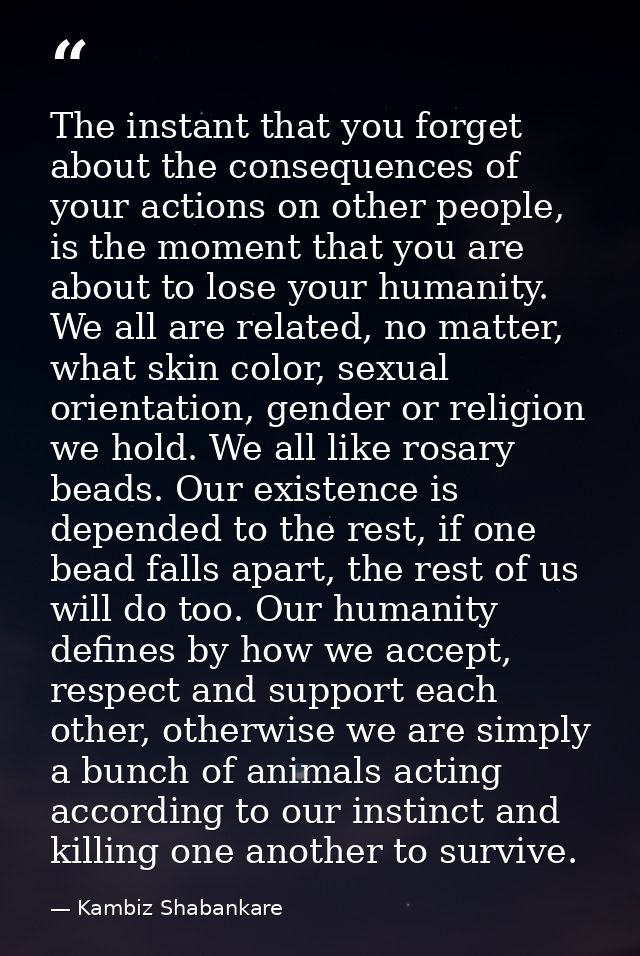 The instant that you forget about the consequences of your actions on other people, is the moment that you are about to  — Kambiz Shabankare