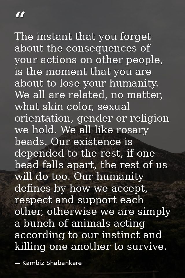 The instant that you forget about the consequences of your actions on other people, is the moment that you are about to  — Kambiz Shabankare