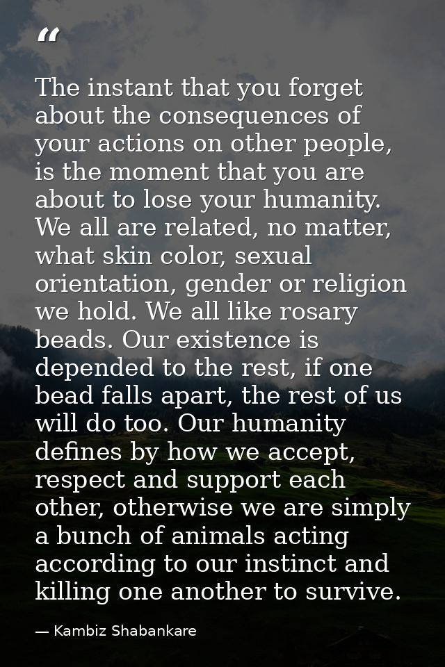 The instant that you forget about the consequences of your actions on other people, is the moment that you are about to  — Kambiz Shabankare