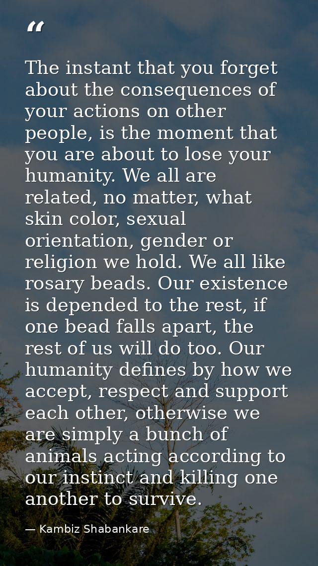The instant that you forget about the consequences of your actions on other people, is the moment that you are about to  — Kambiz Shabankare