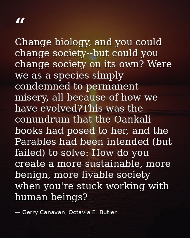 Change biology, and you could change society--but could you change society on its own? Were we as a species simply conde — Gerry Canavan, Octavia E. Butler