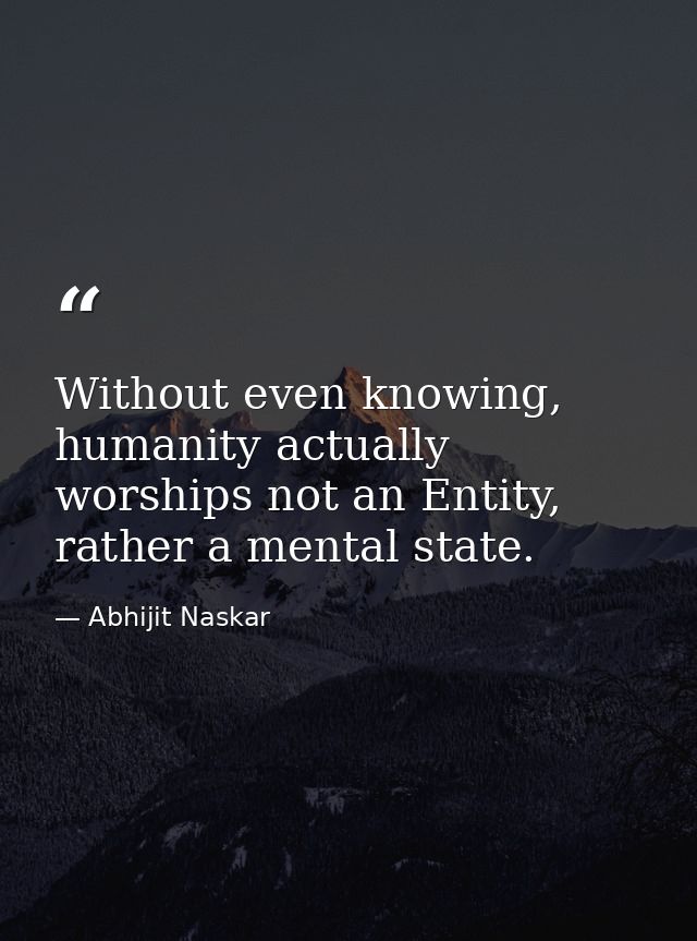 Without even knowing, humanity actually worships not an Entity, rather a mental state. — Abhijit Naskar