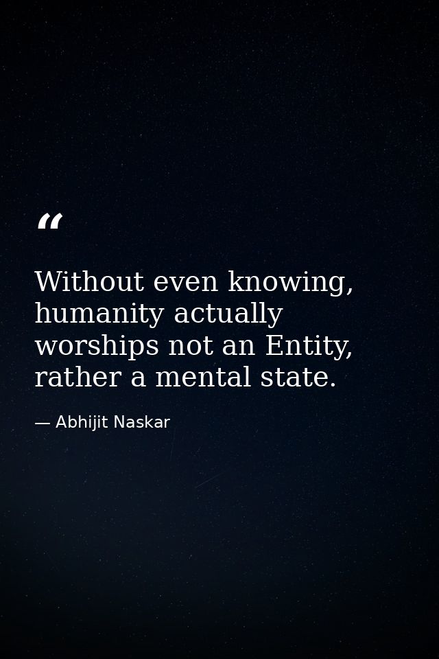 Without even knowing, humanity actually worships not an Entity, rather a mental state. — Abhijit Naskar