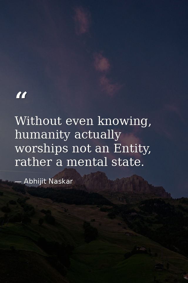 Without even knowing, humanity actually worships not an Entity, rather a mental state. — Abhijit Naskar