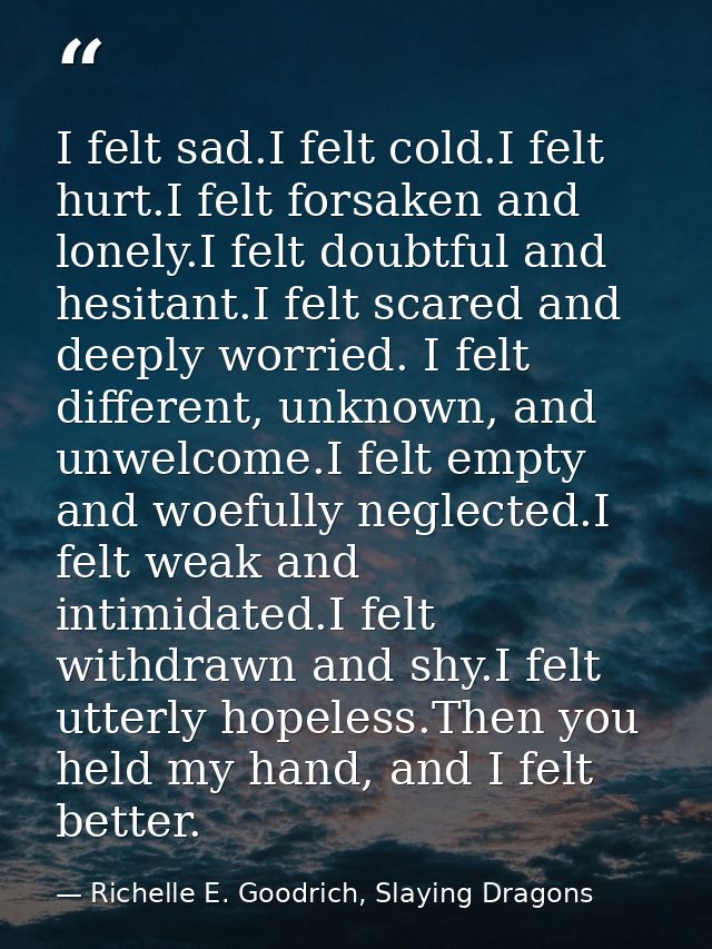 I felt sad.I felt cold.I felt hurt.I felt forsaken and lonely.I felt doubtful and hesitant.I felt scared and deeply worr — Richelle E. Goodrich, Slaying Dragons