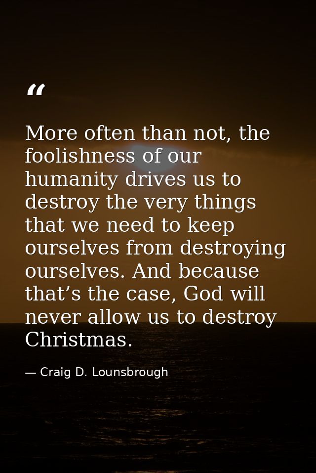 More often than not, the foolishness of our humanity drives us to destroy the very things that we need to keep ourselves — Craig D. Lounsbrough