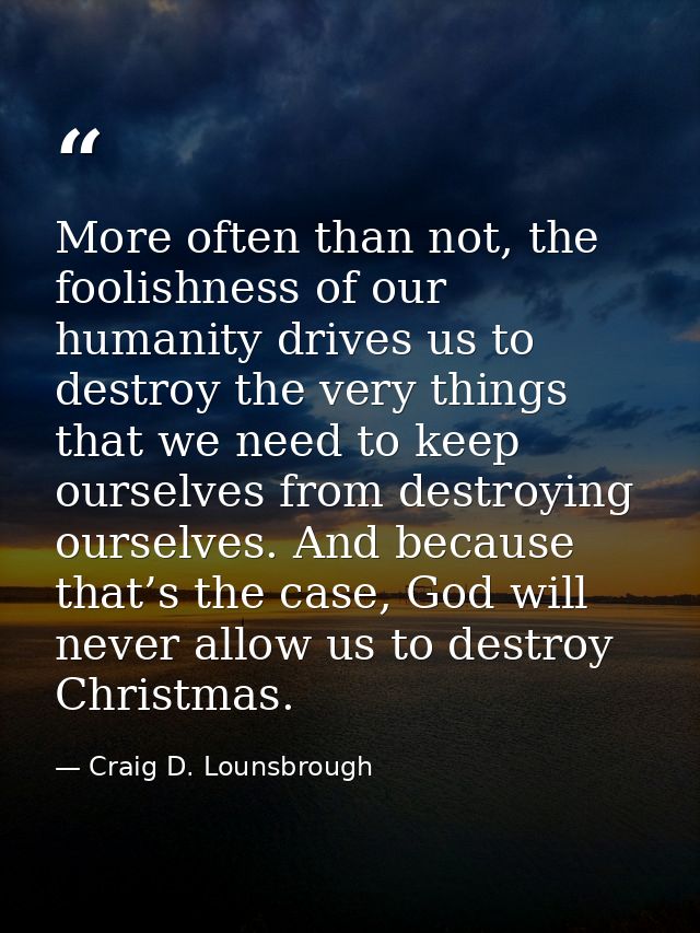 More often than not, the foolishness of our humanity drives us to destroy the very things that we need to keep ourselves — Craig D. Lounsbrough