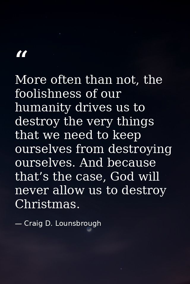 More often than not, the foolishness of our humanity drives us to destroy the very things that we need to keep ourselves — Craig D. Lounsbrough