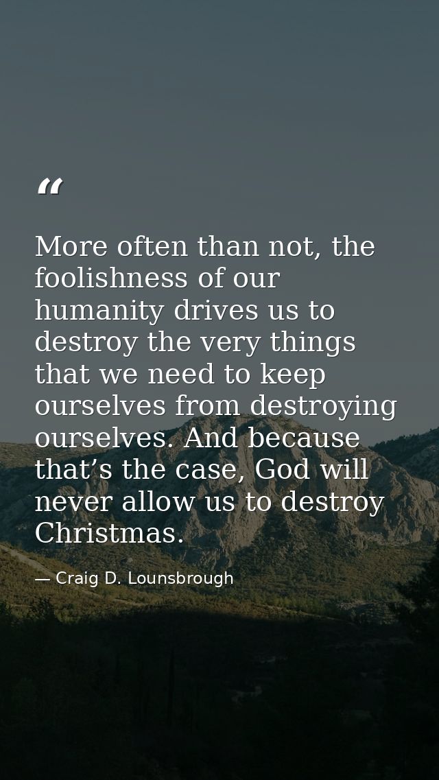 More often than not, the foolishness of our humanity drives us to destroy the very things that we need to keep ourselves — Craig D. Lounsbrough