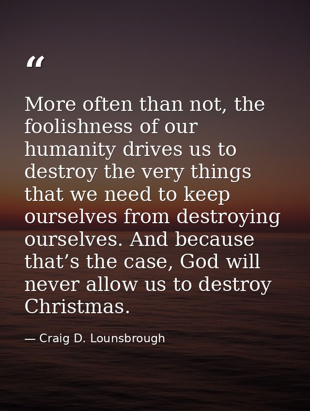 More often than not, the foolishness of our humanity drives us to destroy the very things that we need to keep ourselves — Craig D. Lounsbrough