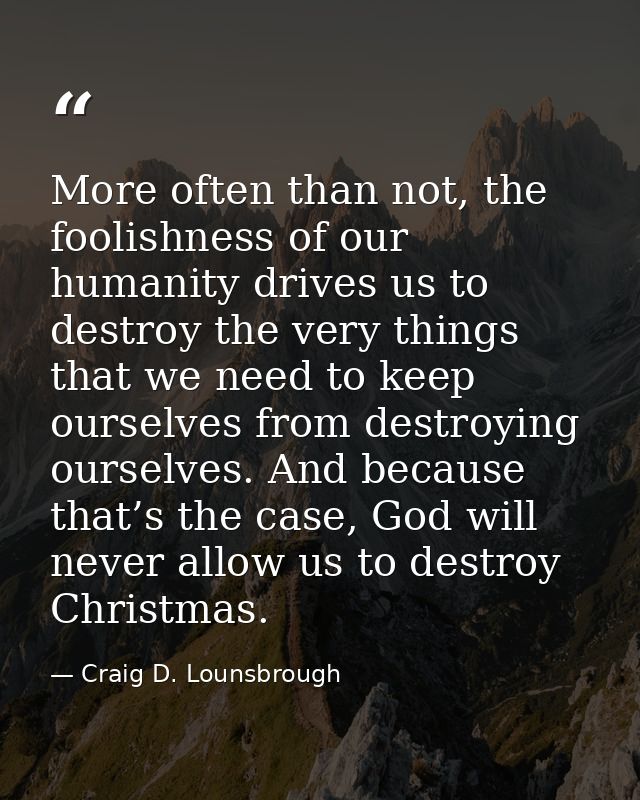 More often than not, the foolishness of our humanity drives us to destroy the very things that we need to keep ourselves — Craig D. Lounsbrough