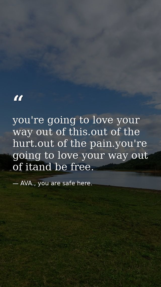 you're going to love your way out of this.out of the hurt.out of the pain.you're going to love your way out of itand be  — AVA., you are safe here.