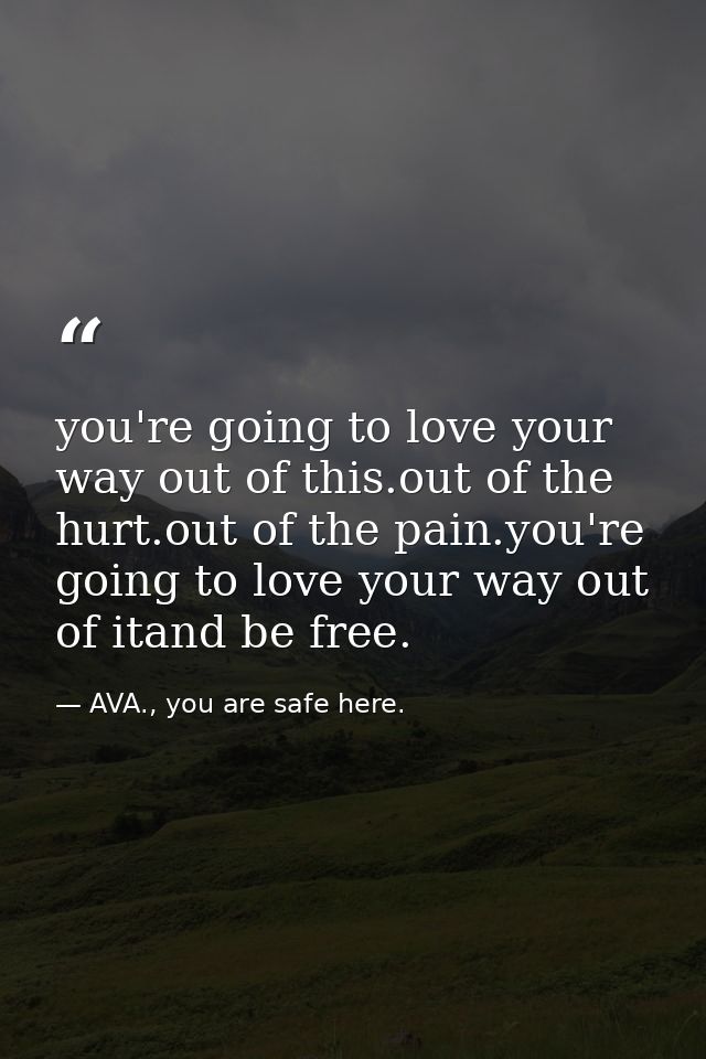 you're going to love your way out of this.out of the hurt.out of the pain.you're going to love your way out of itand be  — AVA., you are safe here.