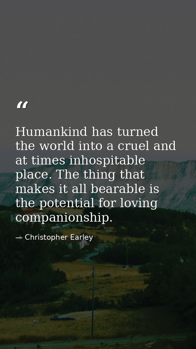 Humankind has turned the world into a cruel and at times inhospitable place. The thing that makes it all bearable is the — Christopher Earley
