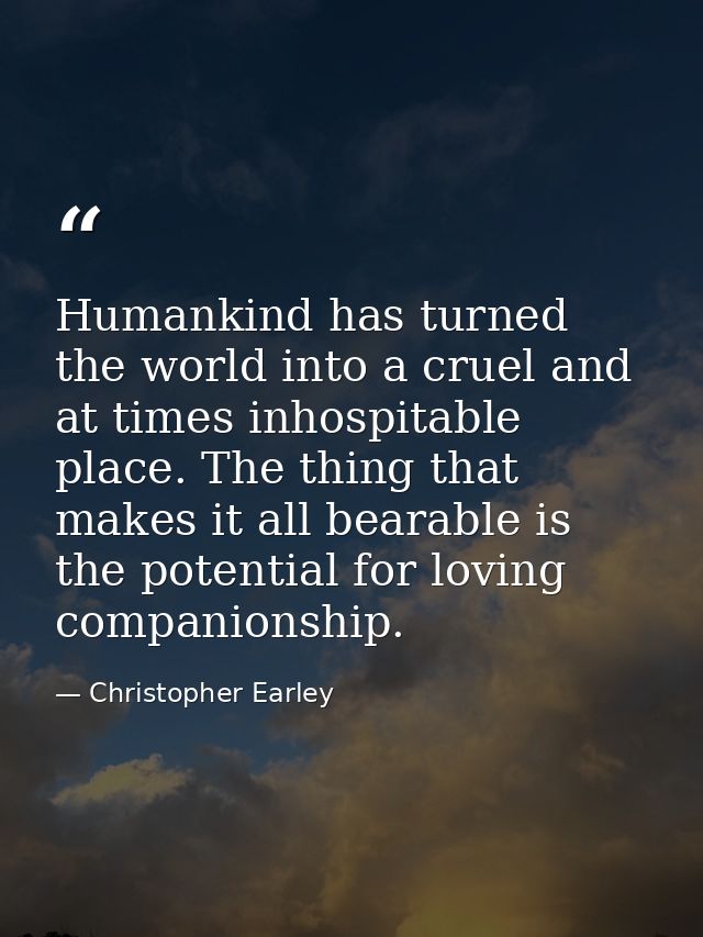 Humankind has turned the world into a cruel and at times inhospitable place. The thing that makes it all bearable is the — Christopher Earley