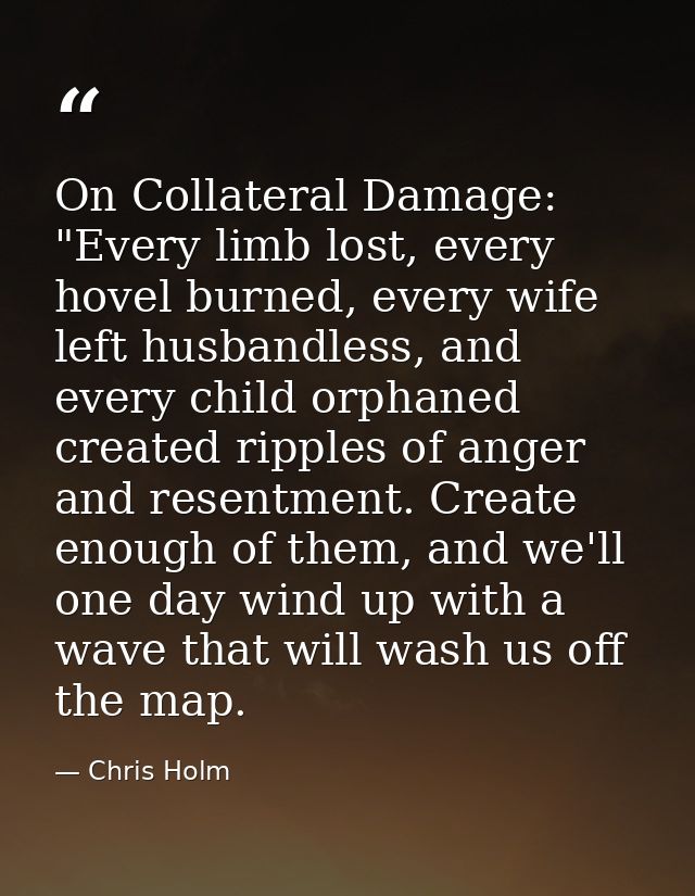 On Collateral Damage: "Every limb lost, every hovel burned, every wife left husbandless, and every child orphaned create — Chris Holm