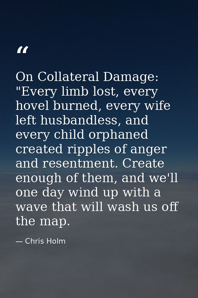 On Collateral Damage: "Every limb lost, every hovel burned, every wife left husbandless, and every child orphaned create — Chris Holm