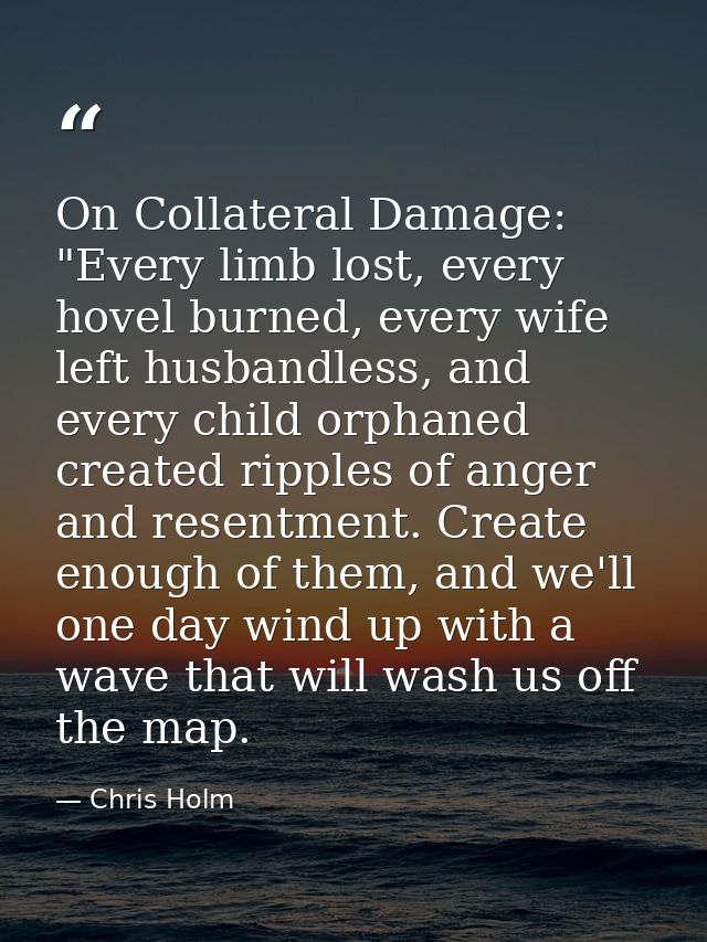 On Collateral Damage: "Every limb lost, every hovel burned, every wife left husbandless, and every child orphaned create — Chris Holm