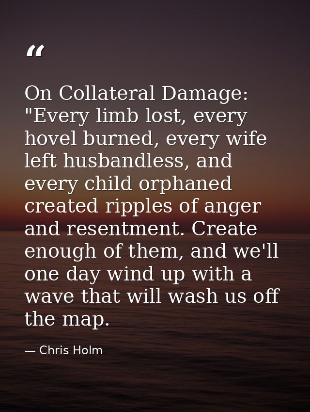 On Collateral Damage: "Every limb lost, every hovel burned, every wife left husbandless, and every child orphaned create — Chris Holm
