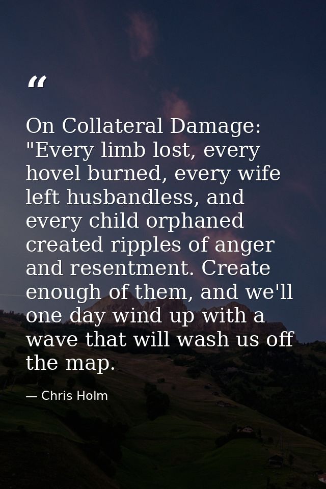 On Collateral Damage: "Every limb lost, every hovel burned, every wife left husbandless, and every child orphaned create — Chris Holm
