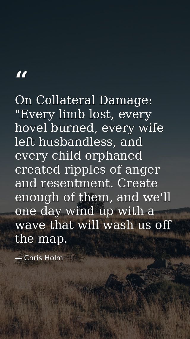 On Collateral Damage: "Every limb lost, every hovel burned, every wife left husbandless, and every child orphaned create — Chris Holm