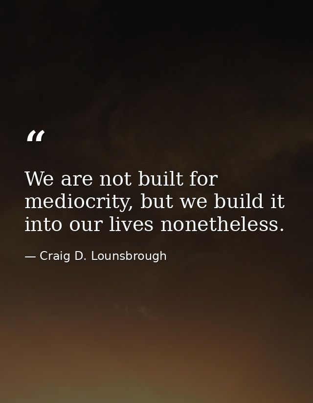 We are not built for mediocrity, but we build it into our lives nonetheless. — Craig D. Lounsbrough