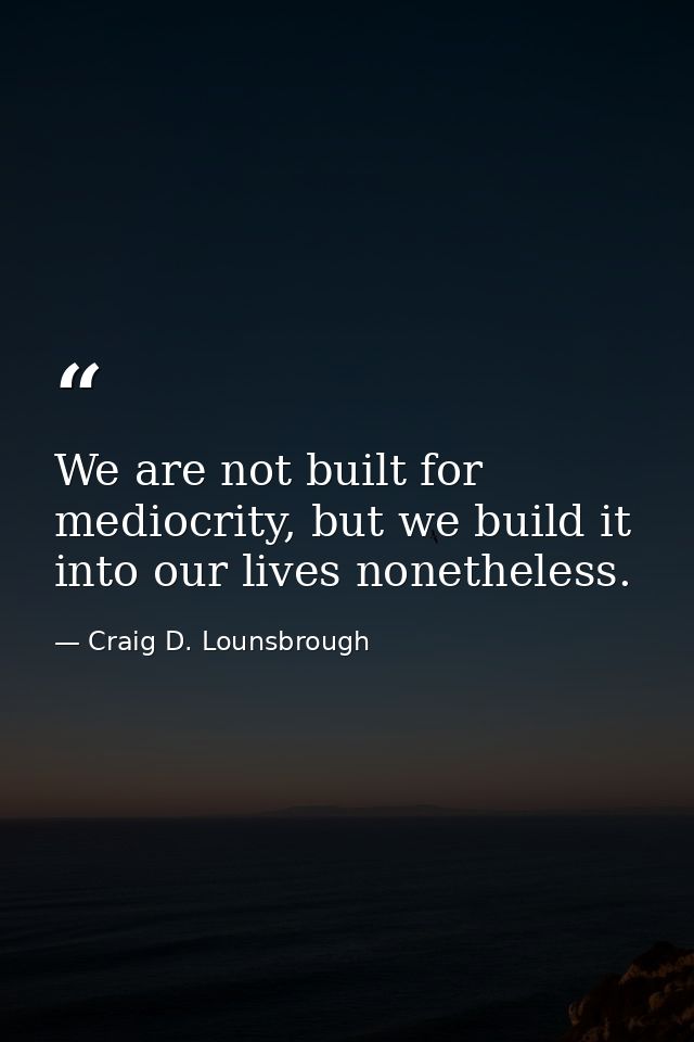 We are not built for mediocrity, but we build it into our lives nonetheless. — Craig D. Lounsbrough