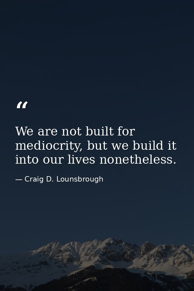 We are not built for mediocrity, but we build it into our lives nonetheless. — Craig D. Lounsbrough