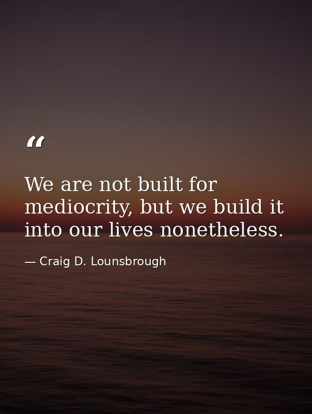 We are not built for mediocrity, but we build it into our lives nonetheless. — Craig D. Lounsbrough