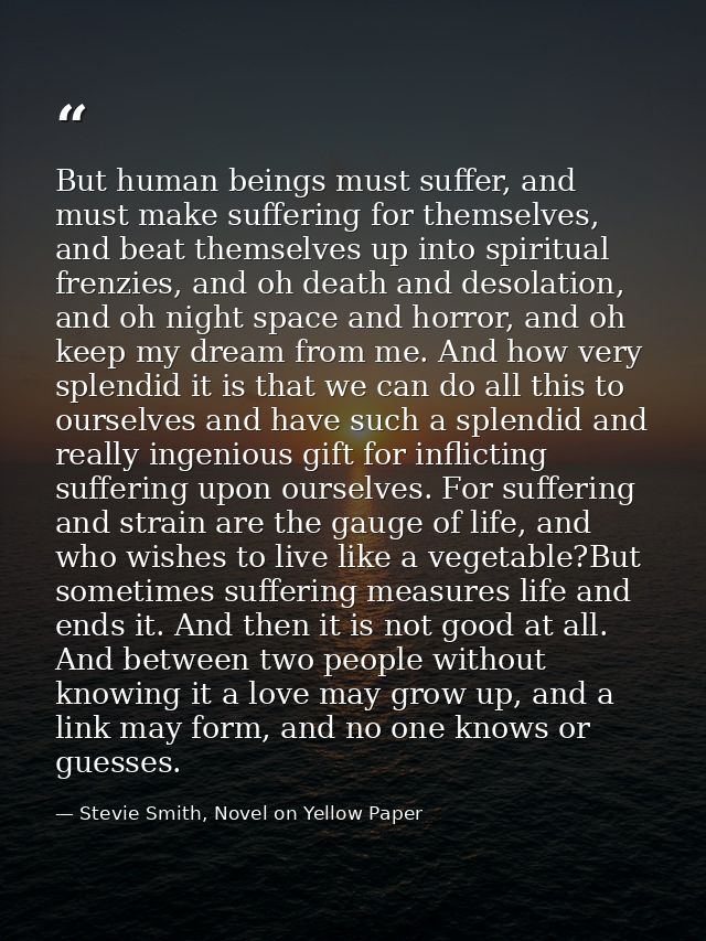 But human beings must suffer, and must make suffering for themselves, and beat themselves up into spiritual frenzies, an — Stevie Smith, Novel on Yellow Paper