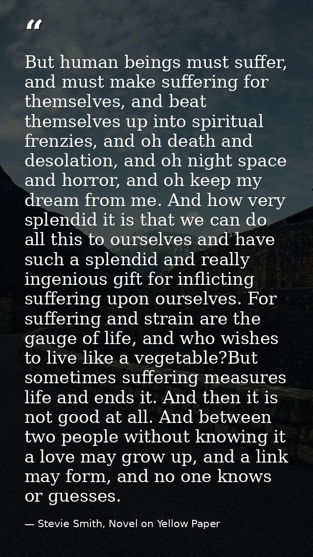 But human beings must suffer, and must make suffering for themselves, and beat themselves up into spiritual frenzies, an — Stevie Smith, Novel on Yellow Paper