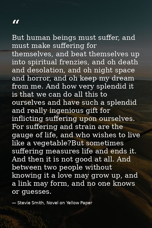 But human beings must suffer, and must make suffering for themselves, and beat themselves up into spiritual frenzies, an — Stevie Smith, Novel on Yellow Paper