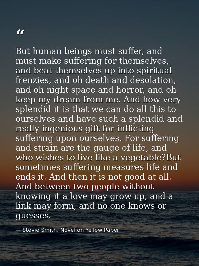 But human beings must suffer, and must make suffering for themselves, and beat themselves up into spiritual frenzies, an — Stevie Smith, Novel on Yellow Paper