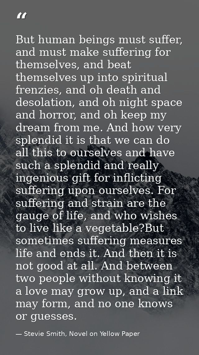 But human beings must suffer, and must make suffering for themselves, and beat themselves up into spiritual frenzies, an — Stevie Smith, Novel on Yellow Paper