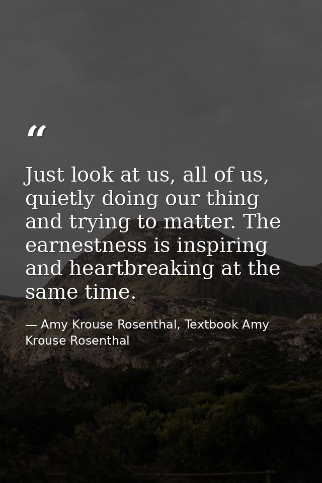 Just look at us, all of us, quietly doing our thing and trying to matter. The earnestness is inspiring and heartbreaking — Amy Krouse Rosenthal, Textbook Amy Krouse Rosenthal