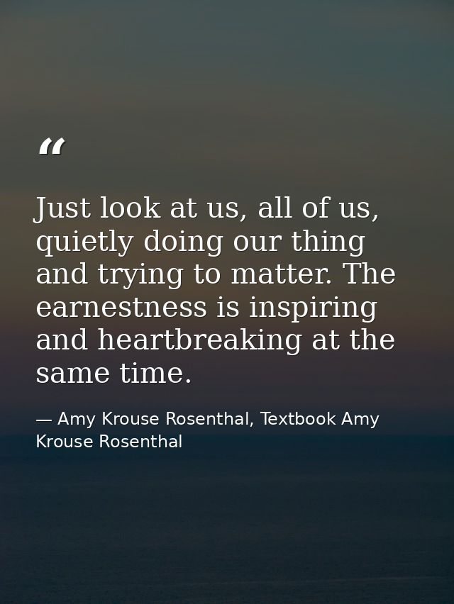 Just look at us, all of us, quietly doing our thing and trying to matter. The earnestness is inspiring and heartbreaking — Amy Krouse Rosenthal, Textbook Amy Krouse Rosenthal