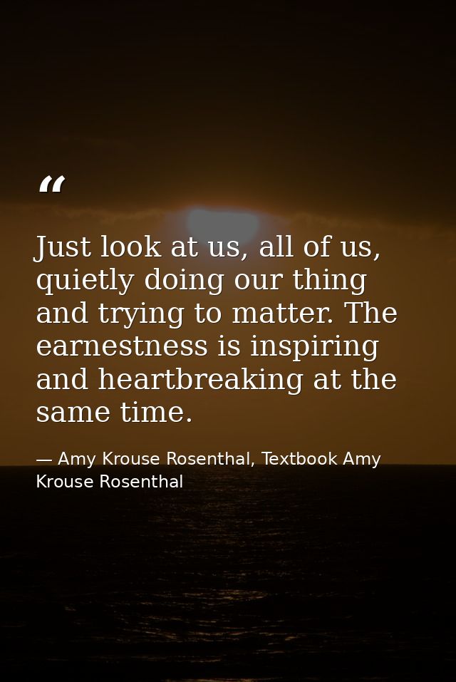 Just look at us, all of us, quietly doing our thing and trying to matter. The earnestness is inspiring and heartbreaking — Amy Krouse Rosenthal, Textbook Amy Krouse Rosenthal