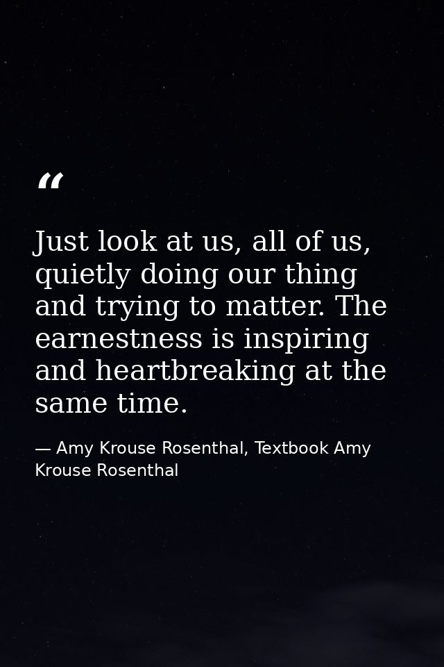 Just look at us, all of us, quietly doing our thing and trying to matter. The earnestness is inspiring and heartbreaking — Amy Krouse Rosenthal, Textbook Amy Krouse Rosenthal