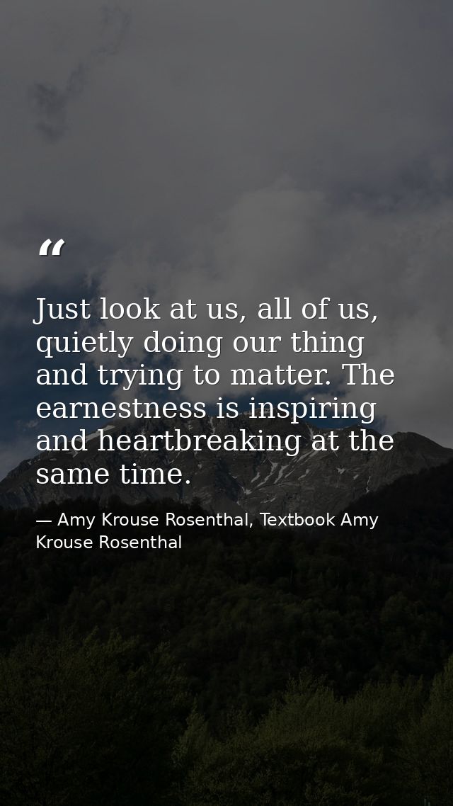 Just look at us, all of us, quietly doing our thing and trying to matter. The earnestness is inspiring and heartbreaking — Amy Krouse Rosenthal, Textbook Amy Krouse Rosenthal
