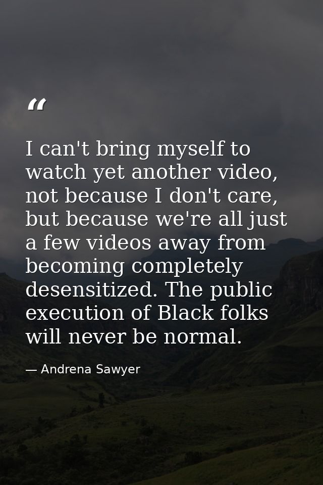 I can't bring myself to watch yet another video, not because I don't care, but because we're all just a few videos away  — Andrena Sawyer