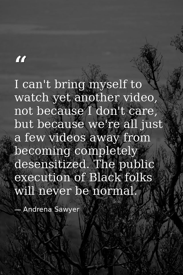 I can't bring myself to watch yet another video, not because I don't care, but because we're all just a few videos away  — Andrena Sawyer