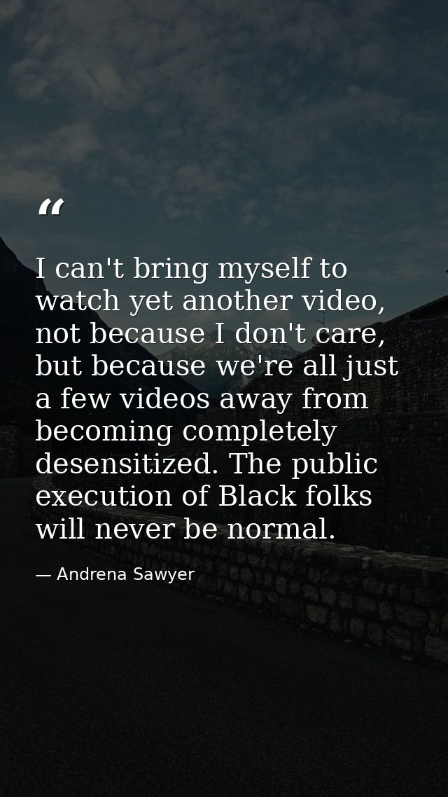 I can't bring myself to watch yet another video, not because I don't care, but because we're all just a few videos away  — Andrena Sawyer