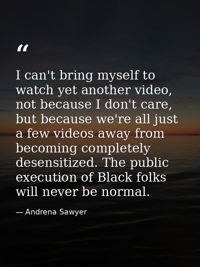 I can't bring myself to watch yet another video, not because I don't care, but because we're all just a few videos away  — Andrena Sawyer
