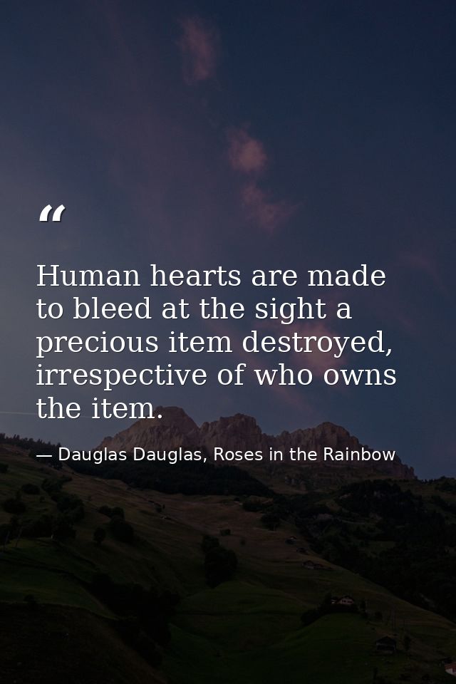 Human hearts are made to bleed at the sight a precious item destroyed, irrespective of who owns the item. — Dauglas Dauglas, Roses in the Rainbow