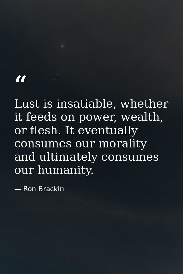 Lust is insatiable, whether it feeds on power, wealth, or flesh. It eventually consumes our morality and ultimately cons — Ron Brackin