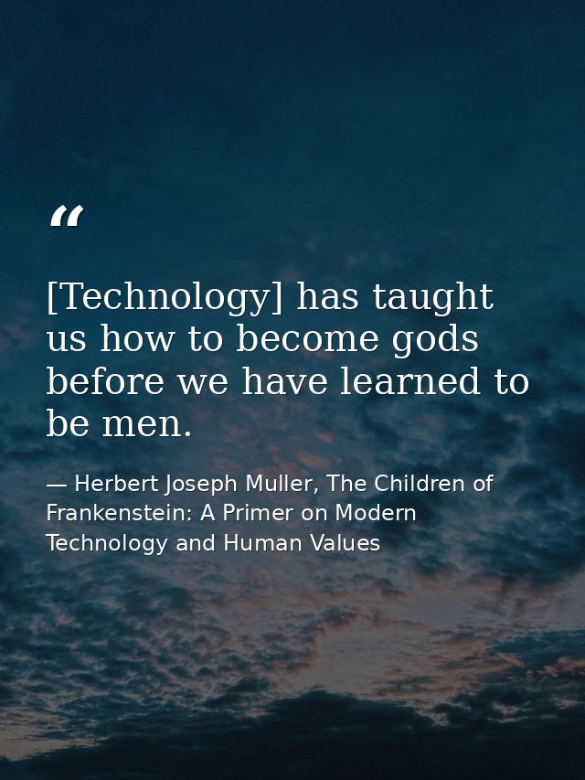 [Technology] has taught us how to become gods before we have learned to be men. — Herbert Joseph Muller, The Children of Frankenstein: A Primer on Modern Technology and Human Values