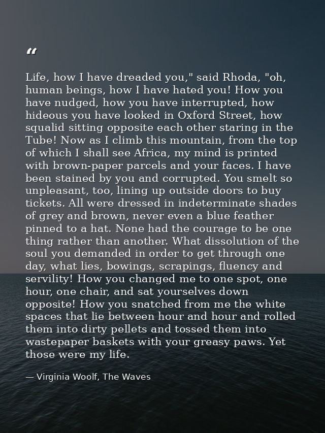 Life, how I have dreaded you," said Rhoda, "oh, human beings, how I have hated you! How you have nudged, how you have in — Virginia Woolf, The Waves