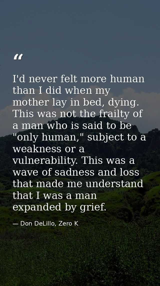 I'd never felt more human than I did when my mother lay in bed, dying. This was not the frailty of a man who is said to  — Don DeLillo, Zero K