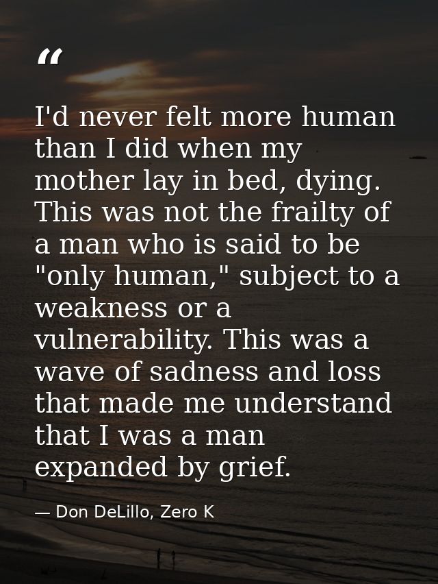 I'd never felt more human than I did when my mother lay in bed, dying. This was not the frailty of a man who is said to  — Don DeLillo, Zero K