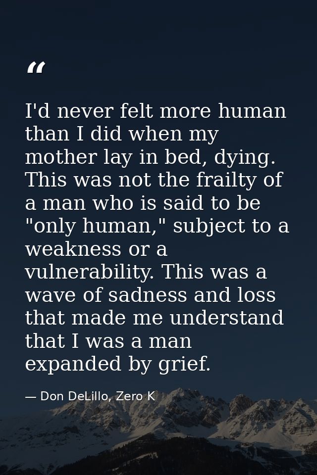 I'd never felt more human than I did when my mother lay in bed, dying. This was not the frailty of a man who is said to  — Don DeLillo, Zero K